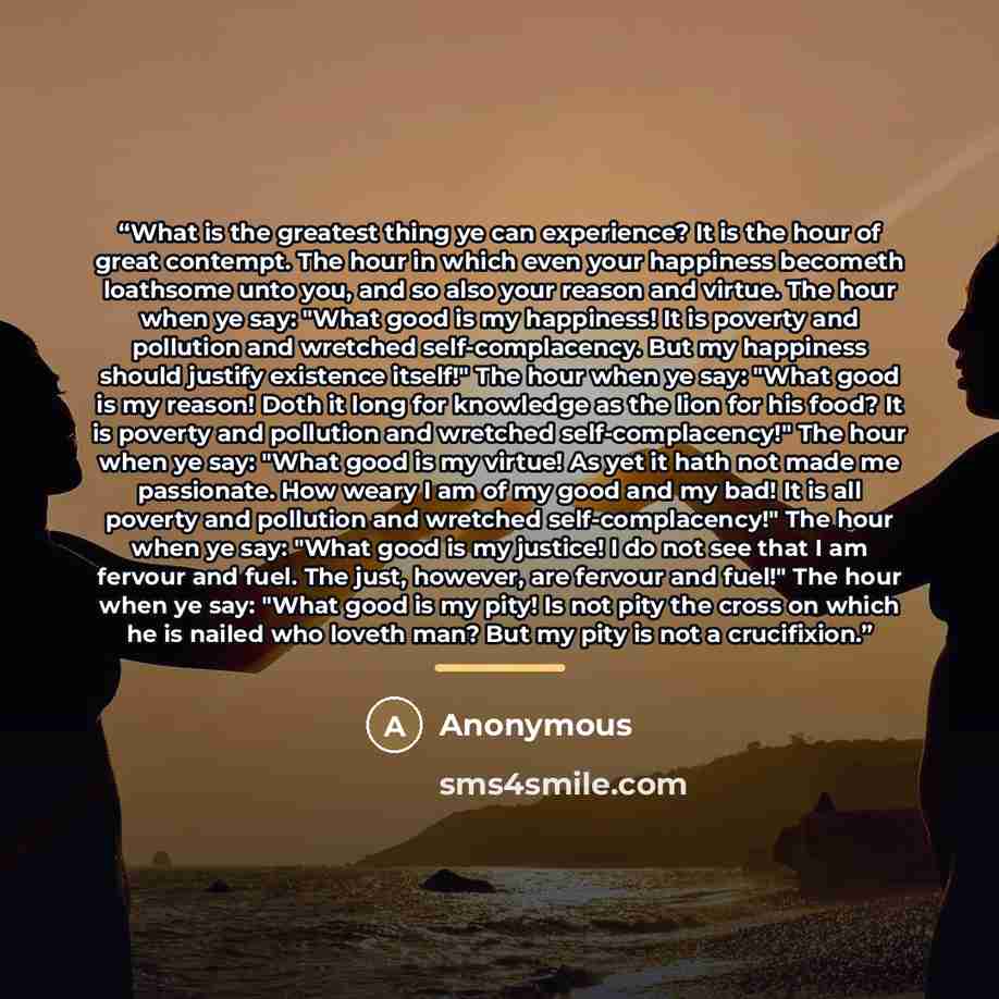 “What is the greatest thing ye can experience? It is the hour of great contempt. The hour in which even your happiness becometh loathsome unto you, and so also your reason and virtue. The hour when ye say: "What good is my happiness! It is poverty and pollution and wretched self-complacency. But my…” quote by Anonymous
