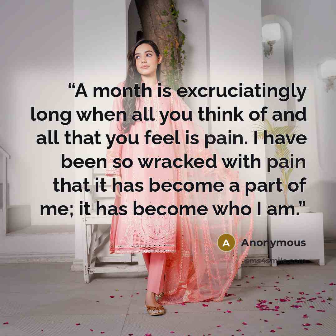 “A month is excruciatingly long when all you think of and all that you feel is pain. I have been so wracked with pain that it has become a part of me; it has become who I am.” quote by Anonymous