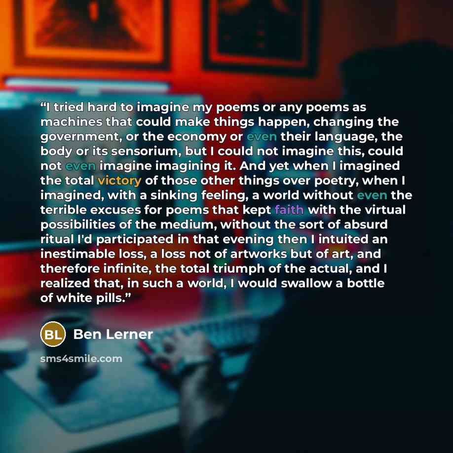 “I tried hard to imagine my poems or any poems as machines that could make things happen, changing the government, or the economy or even their language, the body or its sensorium, but I could not imagine this, could not even imagine imagining it. And yet when I imagined the total victory of those…” quote by Ben Lerner