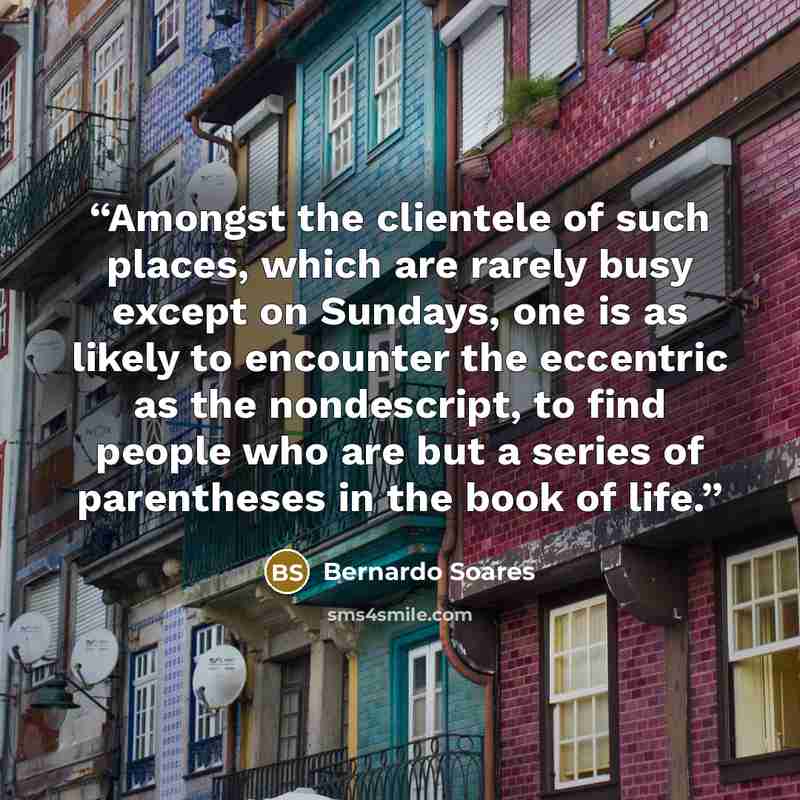 “Amongst the clientele of such places, which are rarely busy except on Sundays, one is as likely to encounter the eccentric as the nondescript, to find people who are but a series of parentheses in the book of life.” quote by Bernardo Soares