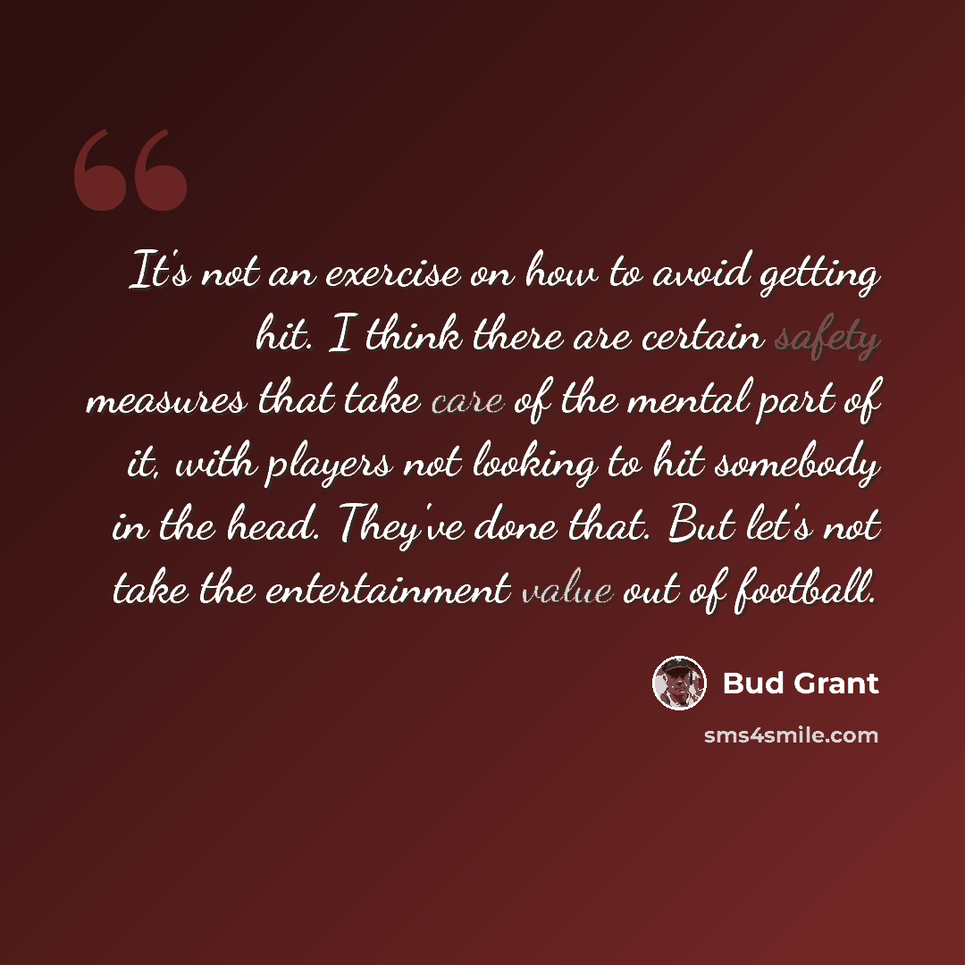 “It's not an exercise on how to avoid getting hit. I think there are certain safety measures that take care of the mental part of it, with players not looking to hit somebody in the head. They've done that. But let's not take the entertainment value out of football.” quote by Bud Grant