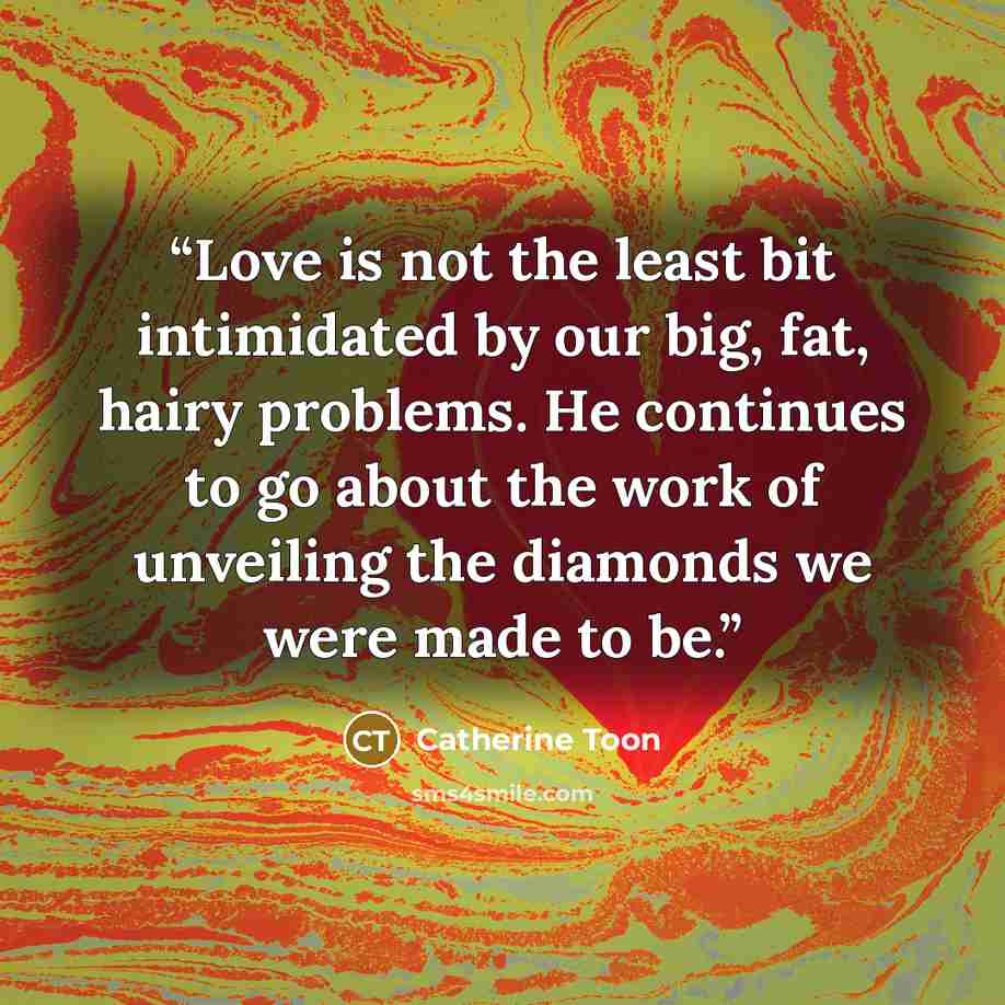 “Love is not the least bit intimidated by our big, fat, hairy problems. He continues to go about the work of unveiling the diamonds we were made to be.” quote by Catherine Toon