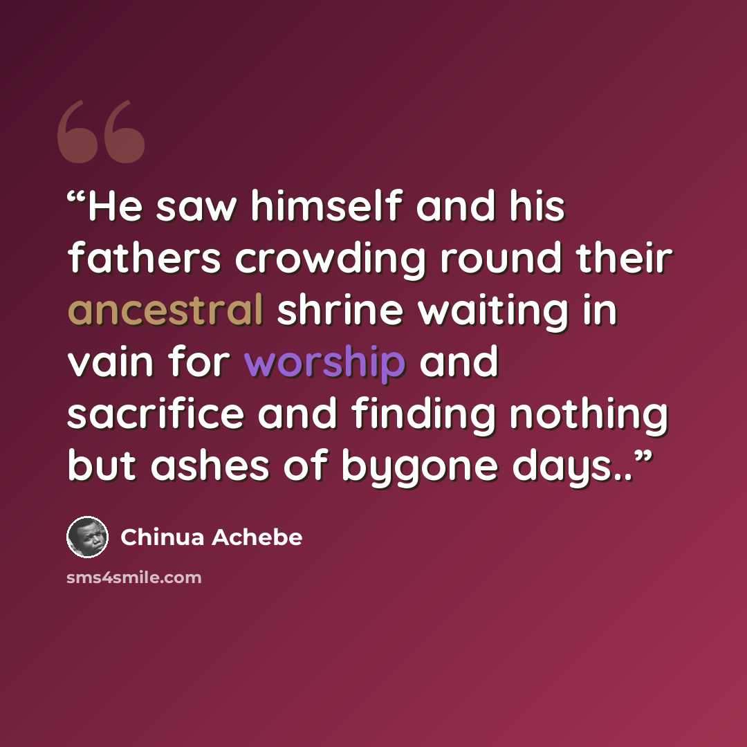 “He saw himself and his fathers crowding round their ancestral shrine waiting in vain for worship and sacrifice and finding nothing but ashes of bygone days..” quote by Chinua Achebe