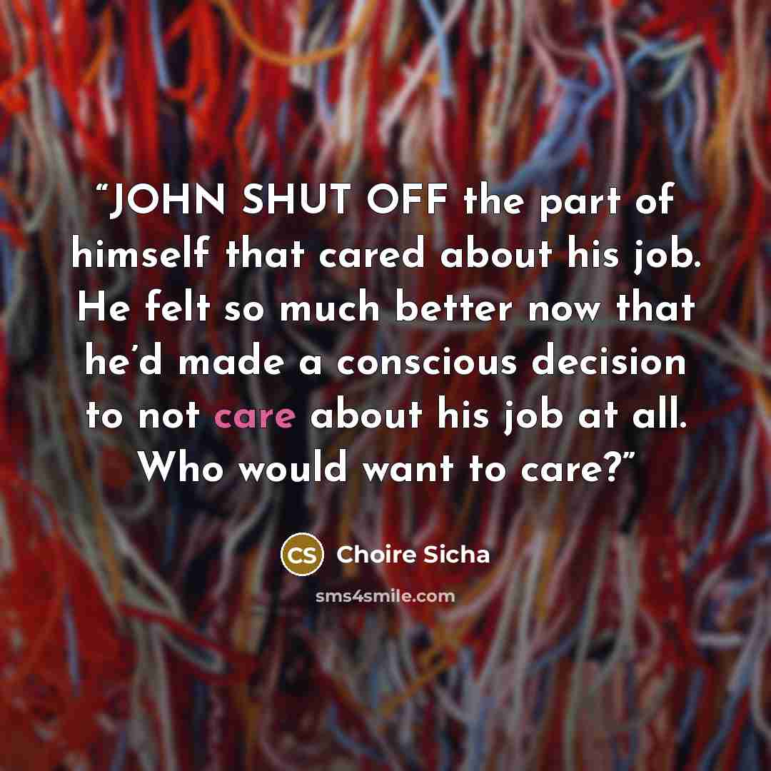 “JOHN SHUT OFF the part of himself that cared about his job. He felt so much better now that he’d made a conscious decision to not care about his job at all. Who would want to care?” quote by Choire Sicha