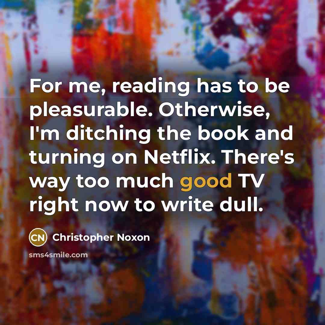 “For me, reading has to be pleasurable. Otherwise, I'm ditching the book and turning on Netflix. There's way too much good TV right now to write dull.” quote by Christopher Noxon