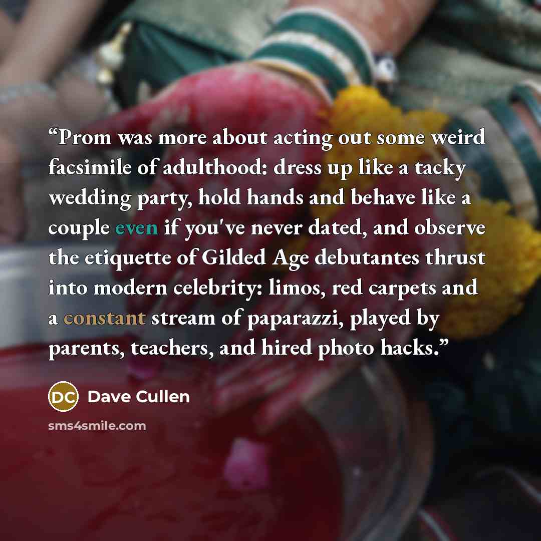 “Prom was more about acting out some weird facsimile of adulthood: dress up like a tacky wedding party, hold hands and behave like a couple even if you've never dated, and observe the etiquette of Gilded Age debutantes thrust into modern celebrity: limos, red carpets and a constant stream of…” quote by Dave Cullen