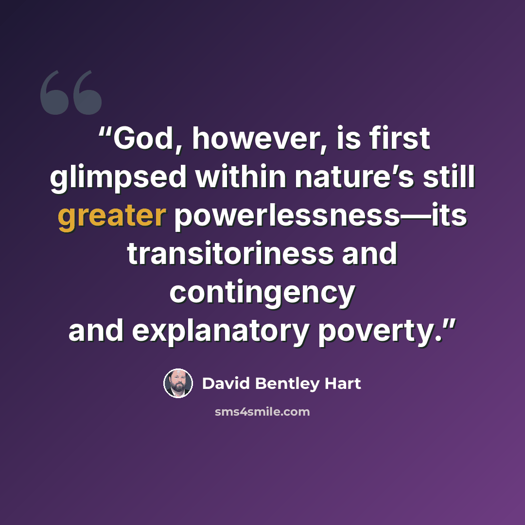 “God, however, is first glimpsed within nature’s still greater powerlessness—its transitoriness and contingency and explanatory poverty.” quote by David Bentley Hart
