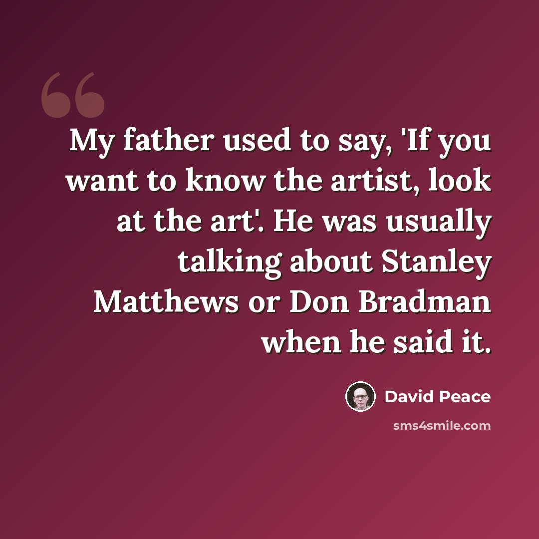 “My father used to say, 'If you want to know the artist, look at the art'. He was usually talking about Stanley Matthews or Don Bradman when he said it.” quote by David Peace