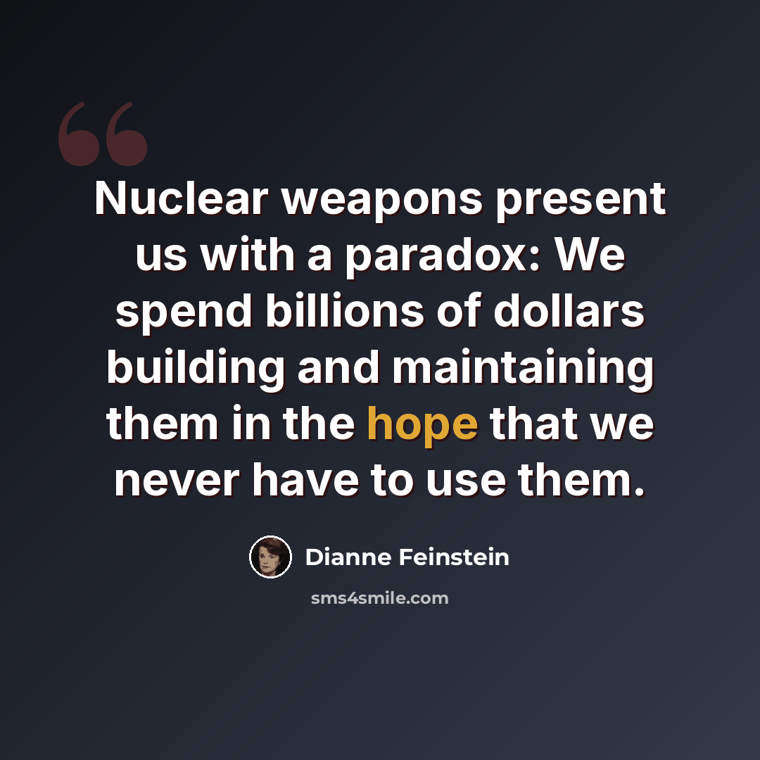 “Nuclear weapons present us with a paradox: We spend billions of dollars building and maintaining them in the hope that we never have to use them.” quote by Dianne Feinstein
