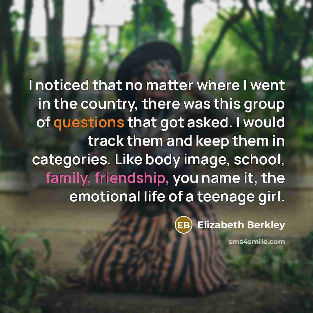 “I noticed that no matter where I went in the country, there was this group of questions that got asked. I would track them and keep them in categories. Like body image, school, family, friendship, you name it, the emotional life of a teenage girl.” quote by Elizabeth Berkley