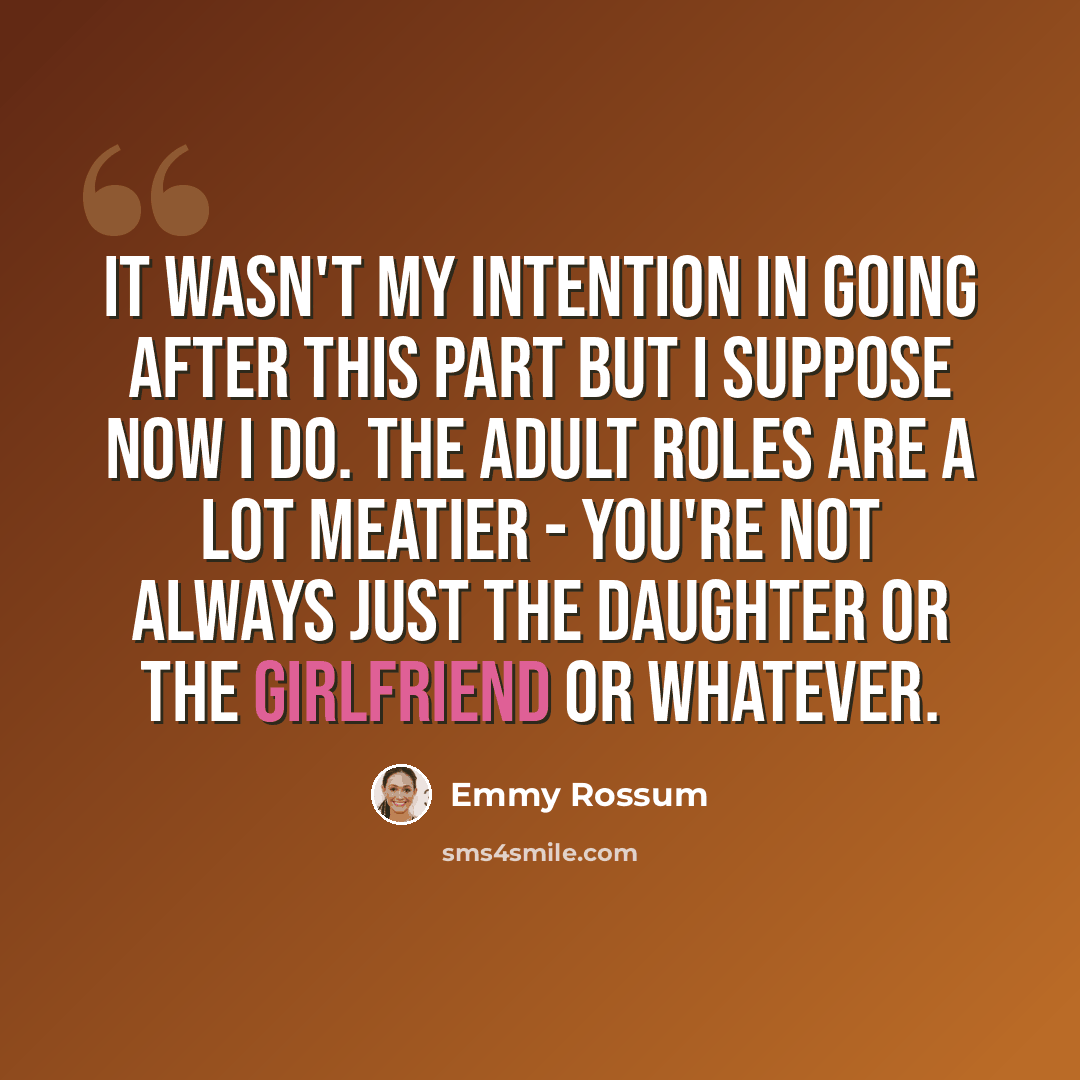 “It wasn't my intention in going after this part but I suppose now I do. The adult roles are a lot meatier - you're not always just the daughter or the girlfriend or whatever.” quote by Emmy Rossum