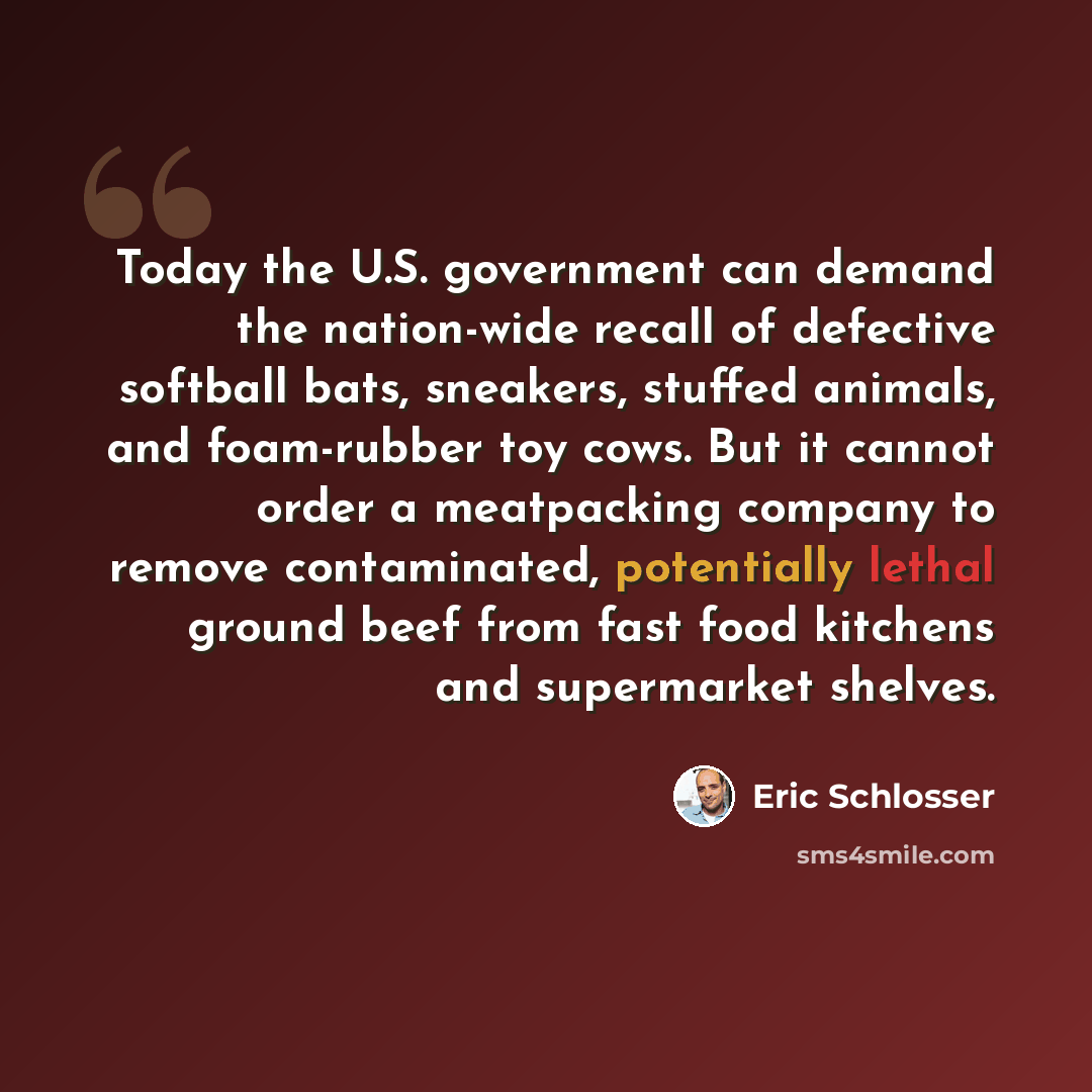 “Today the U.S. government can demand the nation-wide recall of defective softball bats, sneakers, stuffed animals, and foam-rubber toy cows. But it cannot order a meatpacking company to remove contaminated, potentially lethal ground beef from fast food kitchens and supermarket shelves.” quote by Eric Schlosser