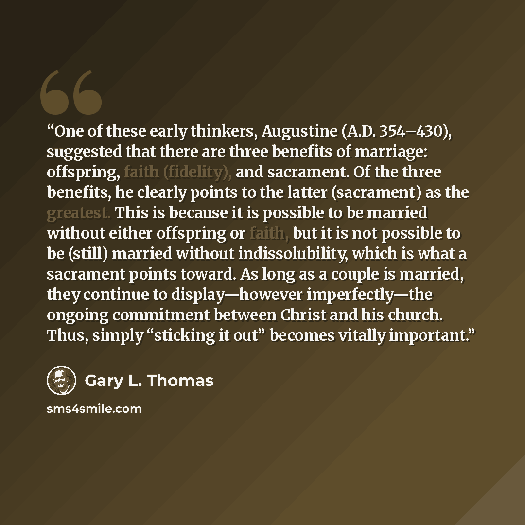 “One of these early thinkers, Augustine (A.D. 354–430), suggested that there are three benefits of marriage: offspring, faith (fidelity), and sacrament. Of the three benefits, he clearly points to the latter (sacrament) as the greatest. This is because it is possible to be married without either…” quote by Gary L. Thomas