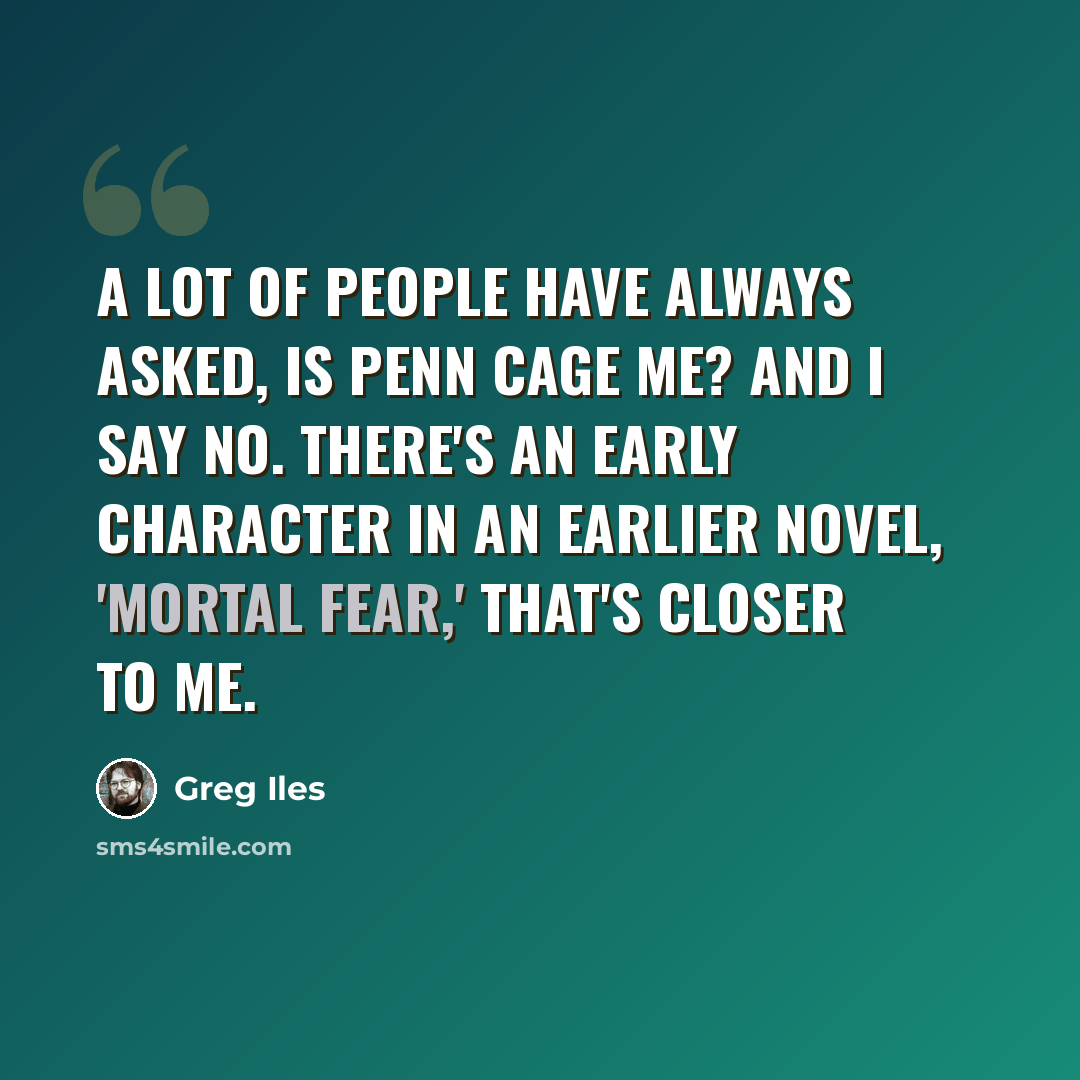“A lot of people have always asked, is Penn Cage me? And I say no. There's an early character in an earlier novel, 'Mortal Fear,' that's closer to me.” quote by Greg Iles