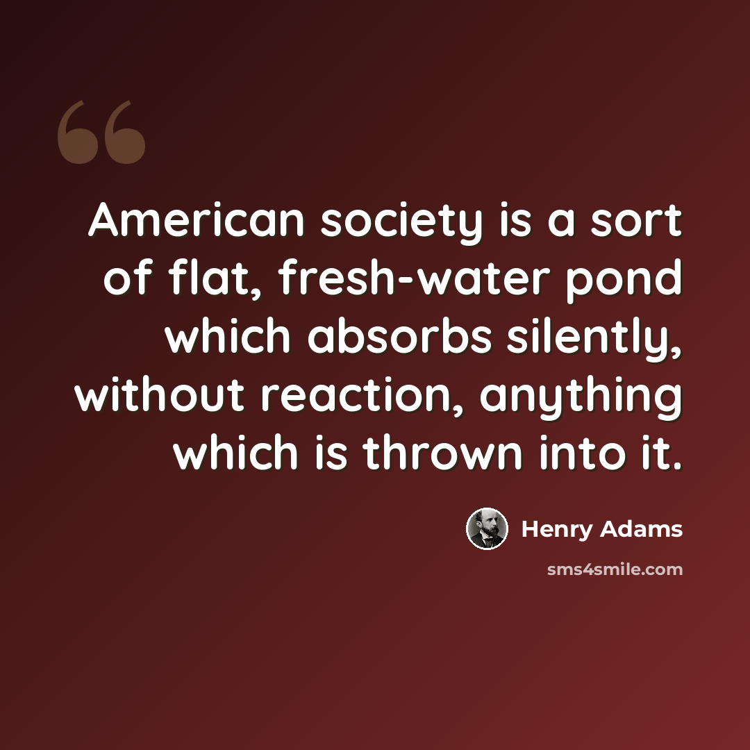 “American society is a sort of flat, fresh-water pond which absorbs silently, without reaction, anything which is thrown into it.” quote by Henry Adams
