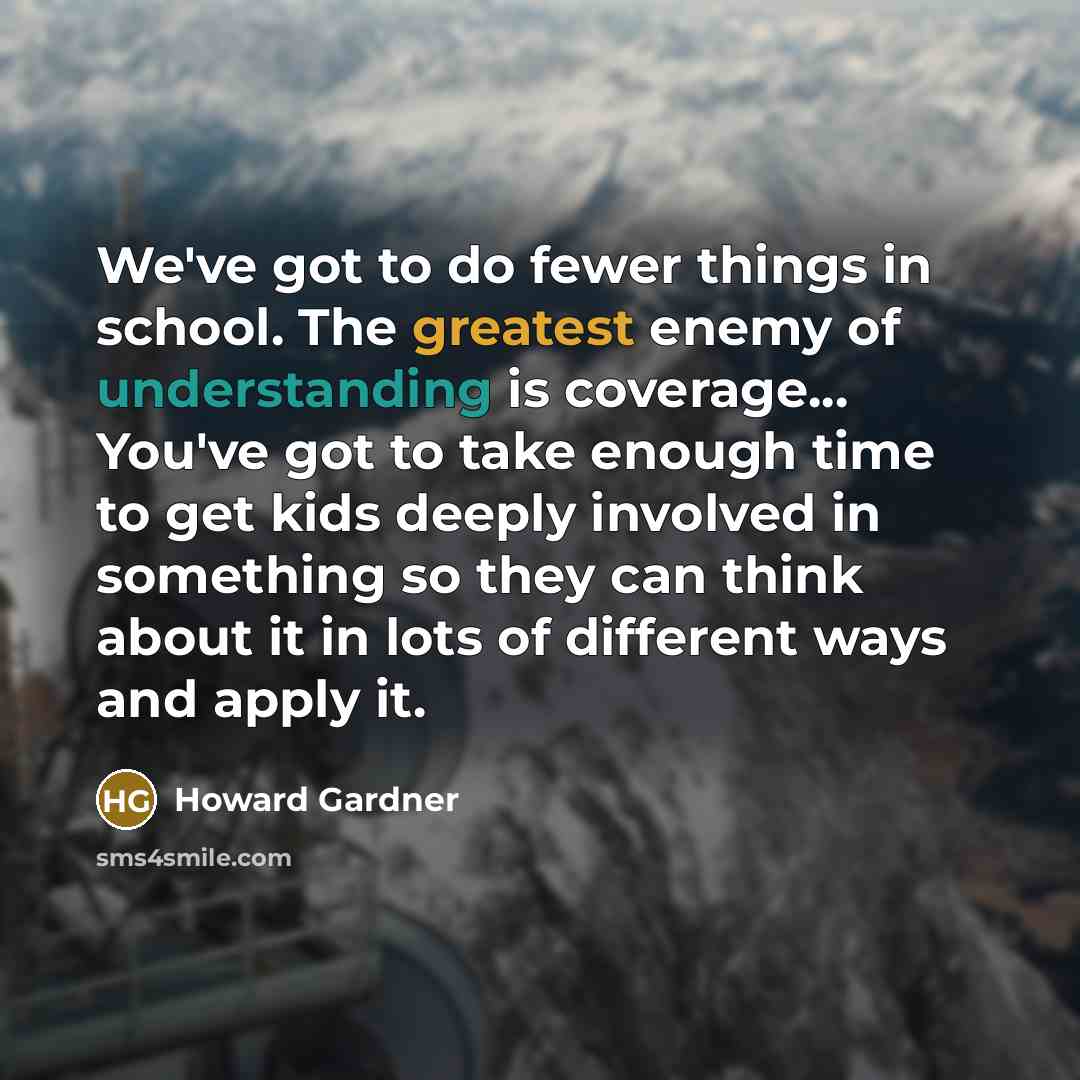 “We've got to do fewer things in school. The greatest enemy of understanding is coverage... You've got to take enough time to get kids deeply involved in something so they can think about it in lots of different ways and apply it.” quote by Howard Gardner