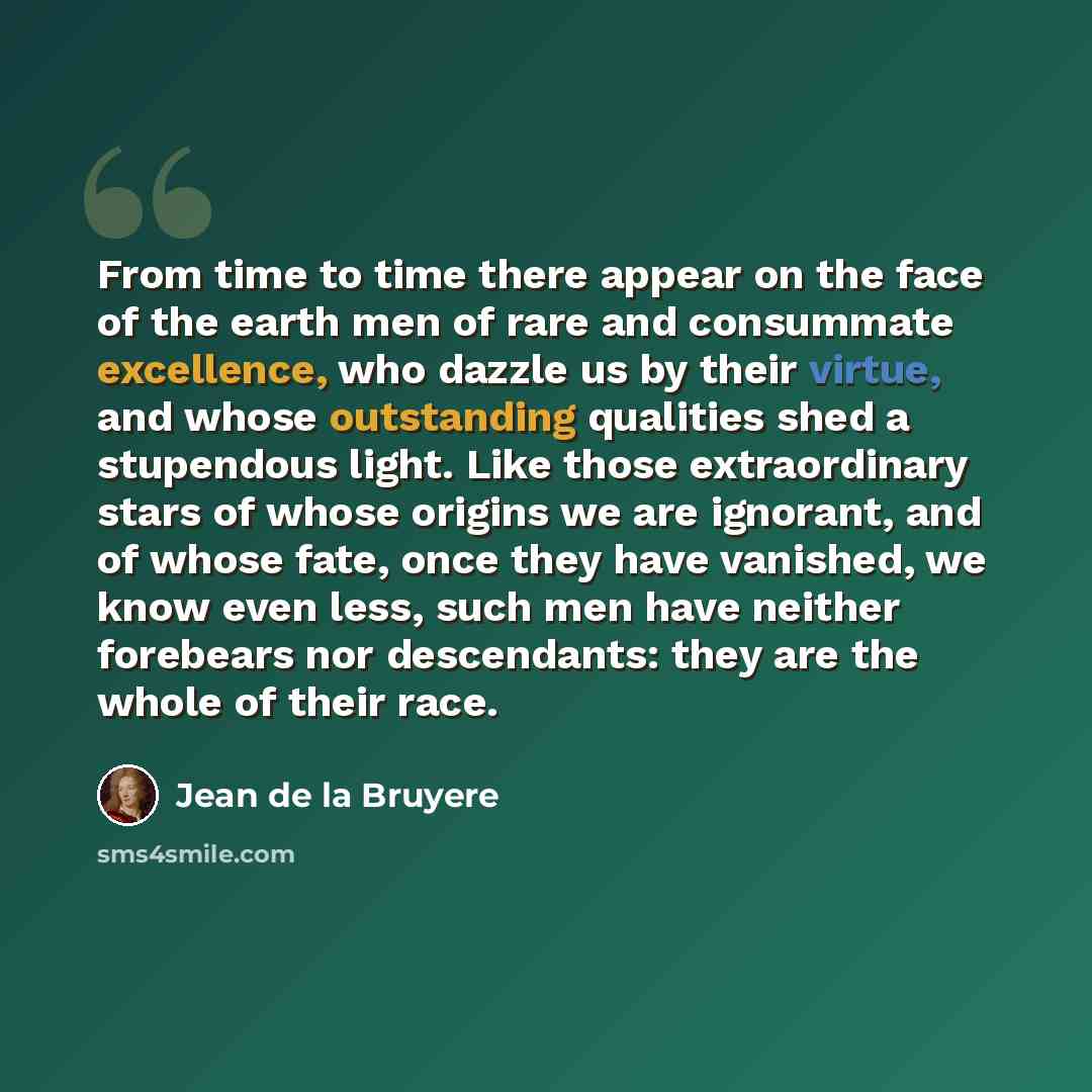 “From time to time there appear on the face of the earth men of rare and consummate excellence, who dazzle us by their virtue, and whose outstanding qualities shed a stupendous light. Like those extraordinary stars of whose origins we are ignorant, and of whose fate, once they have vanished, we…” quote by Jean de la Bruyere