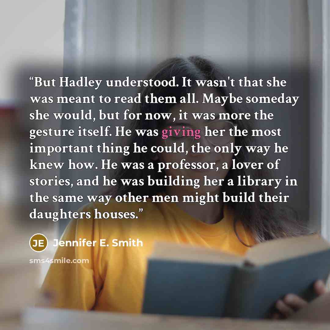 “But Hadley understood. It wasn't that she was meant to read them all. Maybe someday she would, but for now, it was more the gesture itself. He was giving her the most important thing he could, the only way he knew how. He was a professor, a lover of stories, and he was building her a library in…” quote by Jennifer E. Smith