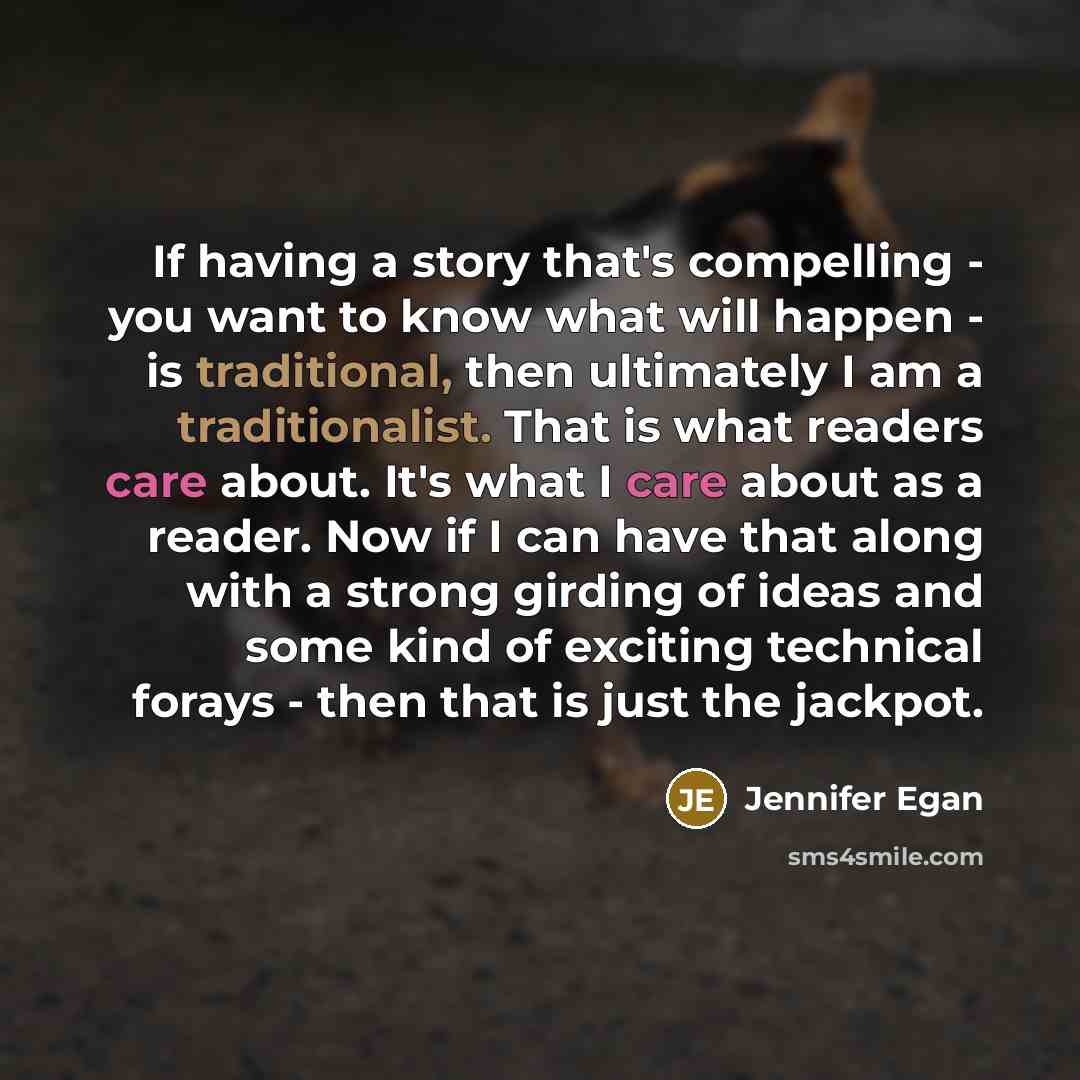 “If having a story that's compelling - you want to know what will happen - is traditional, then ultimately I am a traditionalist. That is what readers care about. It's what I care about as a reader. Now if I can have that along with a strong girding of ideas and some kind of exciting technical…” quote by Jennifer Egan