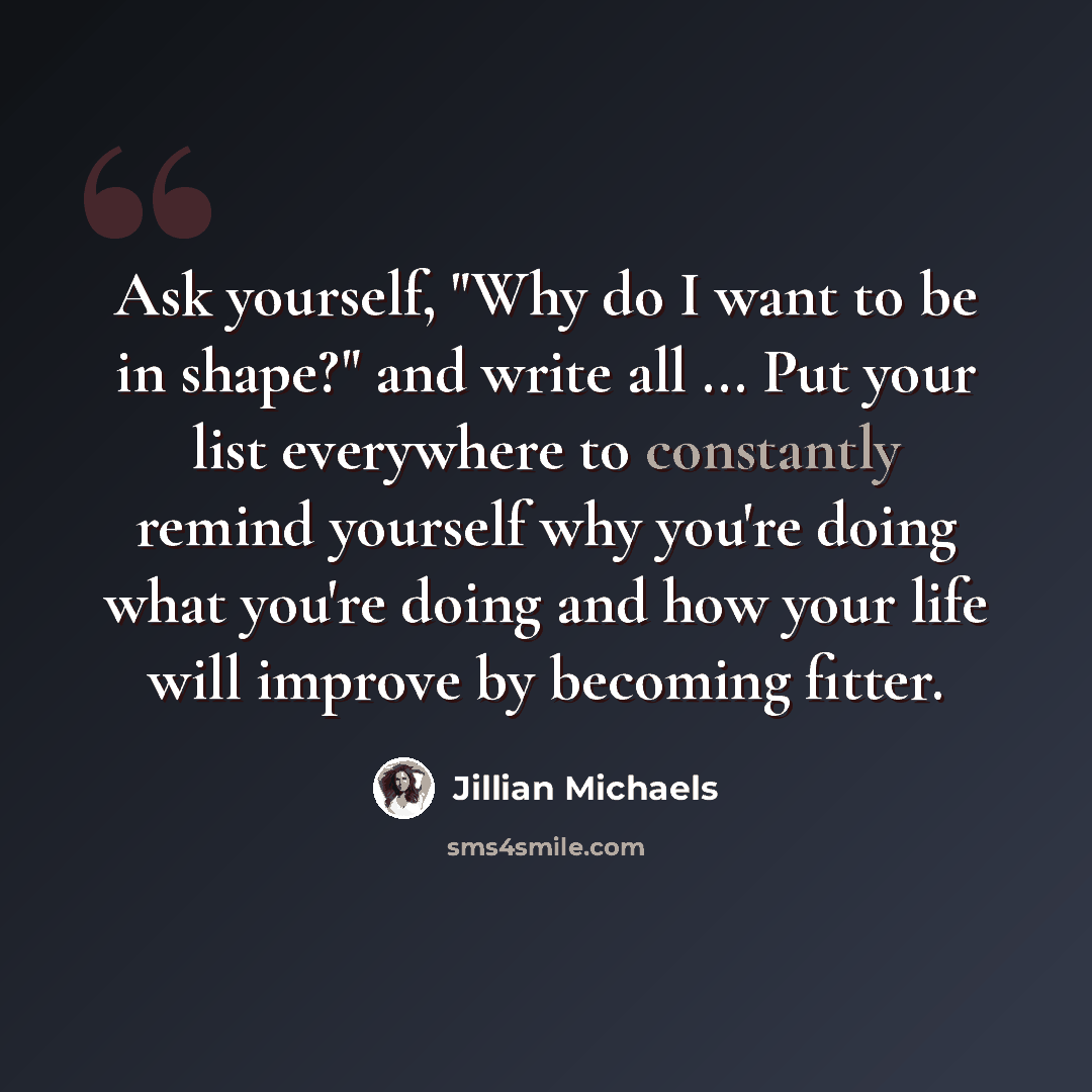 “Ask yourself, "Why do I want to be in shape?" and write all ... Put your list everywhere to constantly remind yourself why you're doing what you're doing and how your life will improve by becoming fitter.” quote by Jillian Michaels