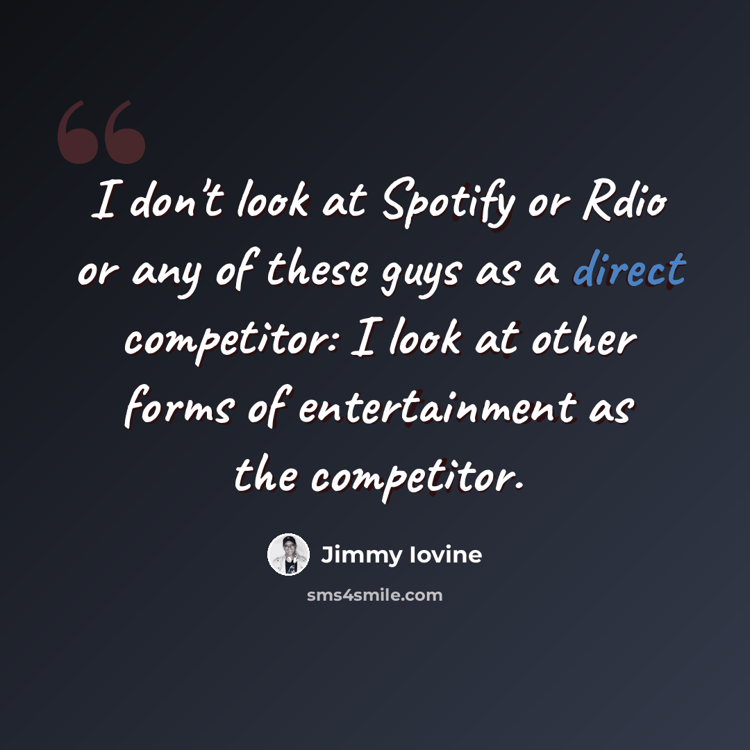 “I don't look at Spotify or Rdio or any of these guys as a direct competitor: I look at other forms of entertainment as the competitor.” quote by Jimmy Iovine