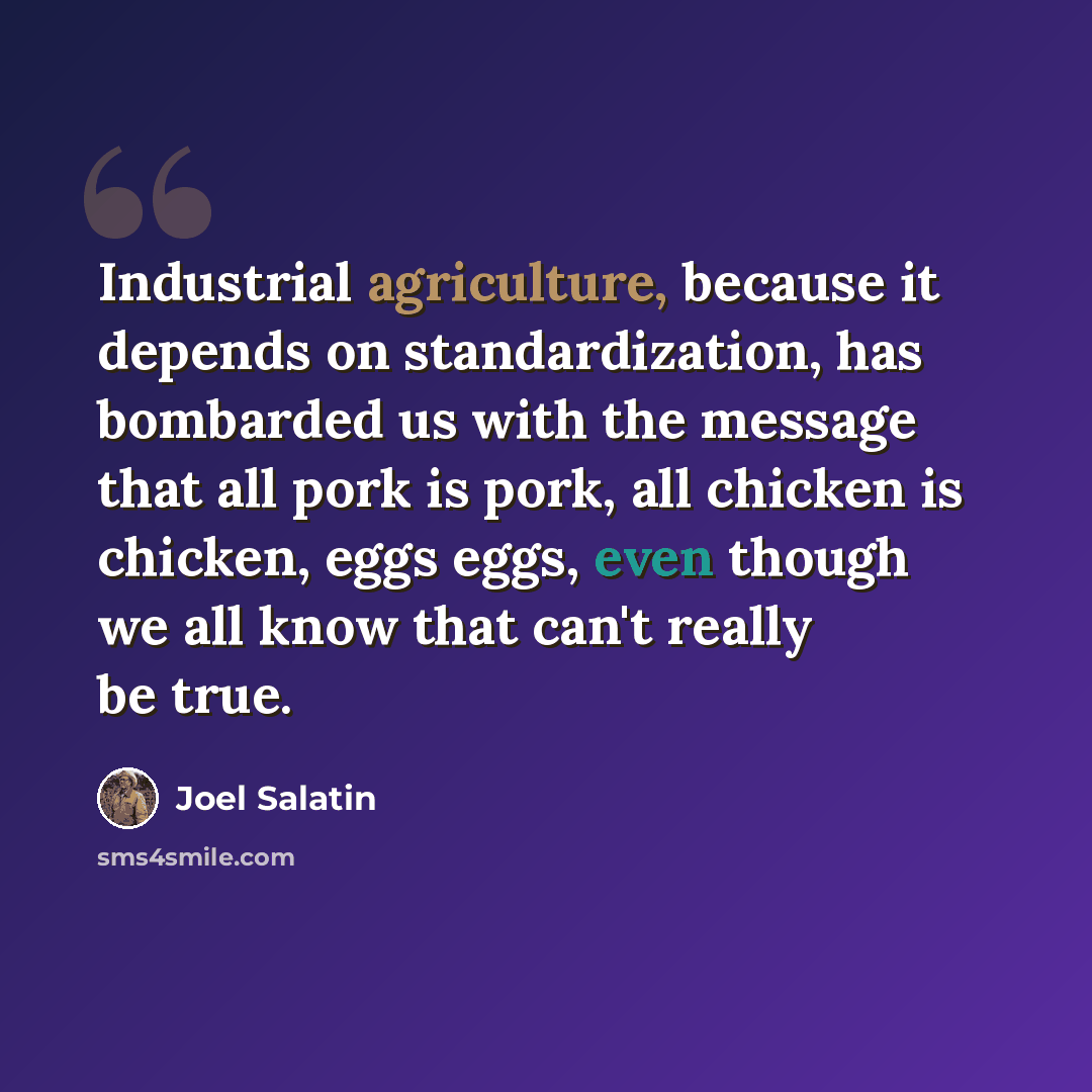 “Industrial agriculture, because it depends on standardization, has bombarded us with the message that all pork is pork, all chicken is chicken, eggs eggs, even though we all know that can't really be true.” quote by Joel Salatin