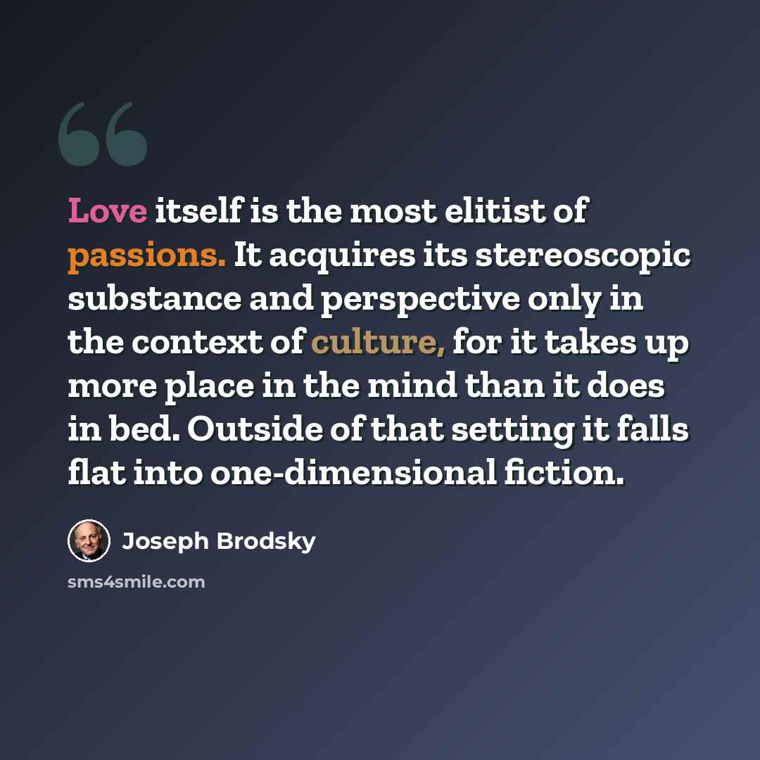 “Love itself is the most elitist of passions. It acquires its stereoscopic substance and perspective only in the context of culture, for it takes up more place in the mind than it does in bed. Outside of that setting it falls flat into one-dimensional fiction.” quote by Joseph Brodsky