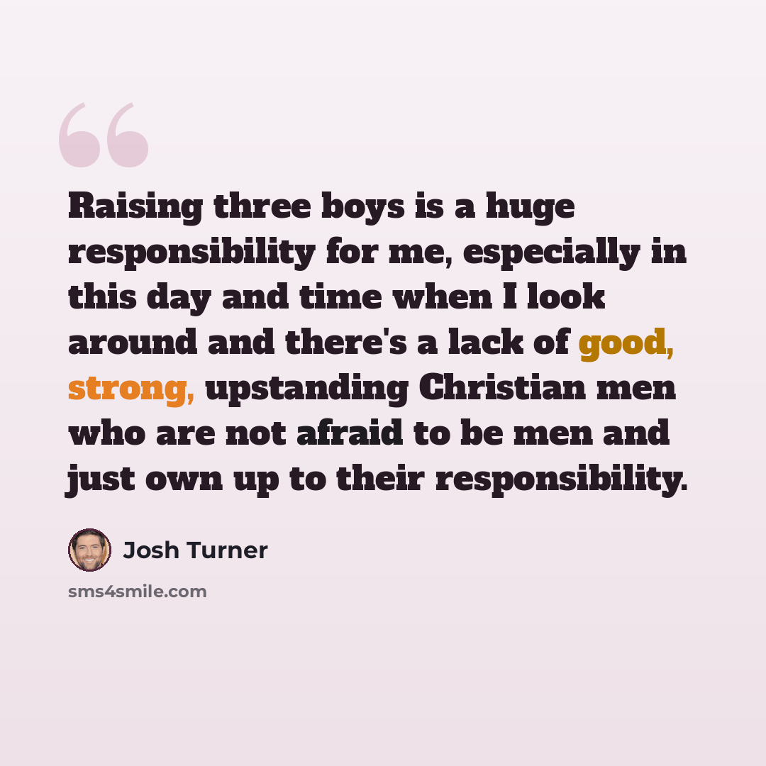 “Raising three boys is a huge responsibility for me, especially in this day and time when I look around and there's a lack of good, strong, upstanding Christian men who are not afraid to be men and just own up to their responsibility.” quote by Josh Turner