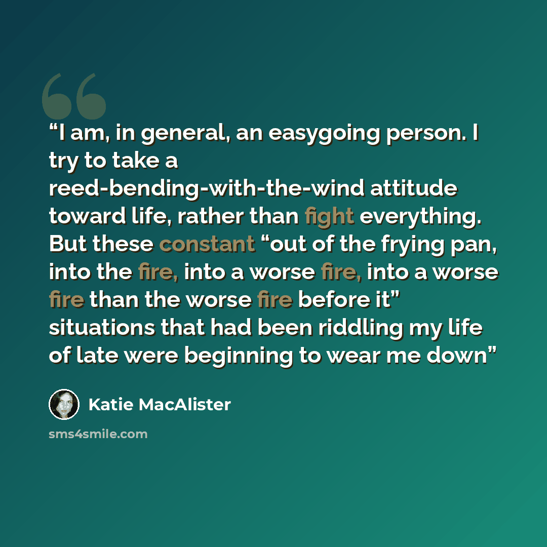 “I am, in general, an easygoing person. I try to take a reed-bending-with-the-wind attitude toward life, rather than fight everything. But these constant “out of the frying pan, into the fire, into a worse fire, into a worse fire than the worse fire before it” situations that had been riddling my…” quote by Katie MacAlister