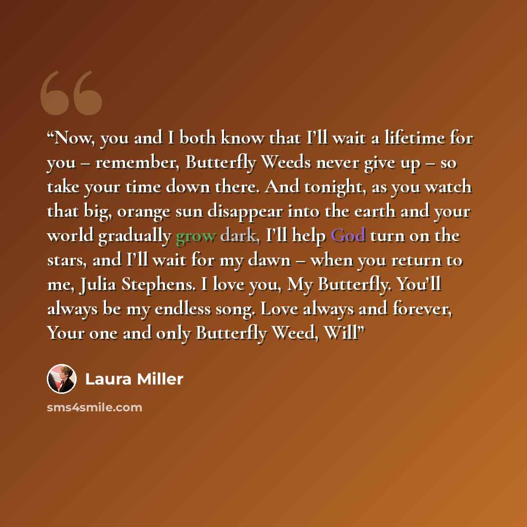 “Now, you and I both know that I’ll wait a lifetime for you – remember, Butterfly Weeds never give up – so take your time down there. And tonight, as you watch that big, orange sun disappear into the earth and your world gradually grow dark, I’ll help God turn on the stars, and I’ll wait for my…” quote by Laura Miller