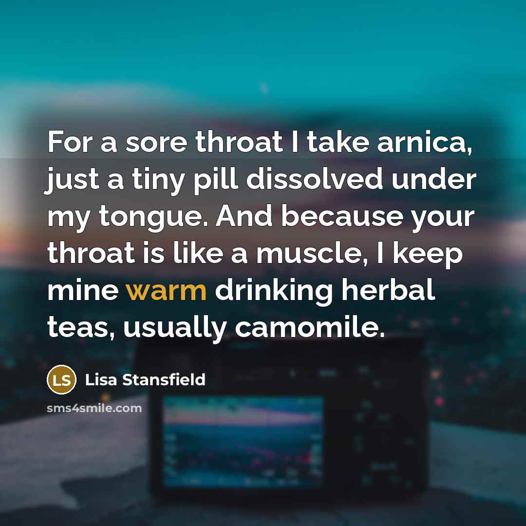 “For a sore throat I take arnica, just a tiny pill dissolved under my tongue. And because your throat is like a muscle, I keep mine warm drinking herbal teas, usually camomile.” quote by Lisa Stansfield