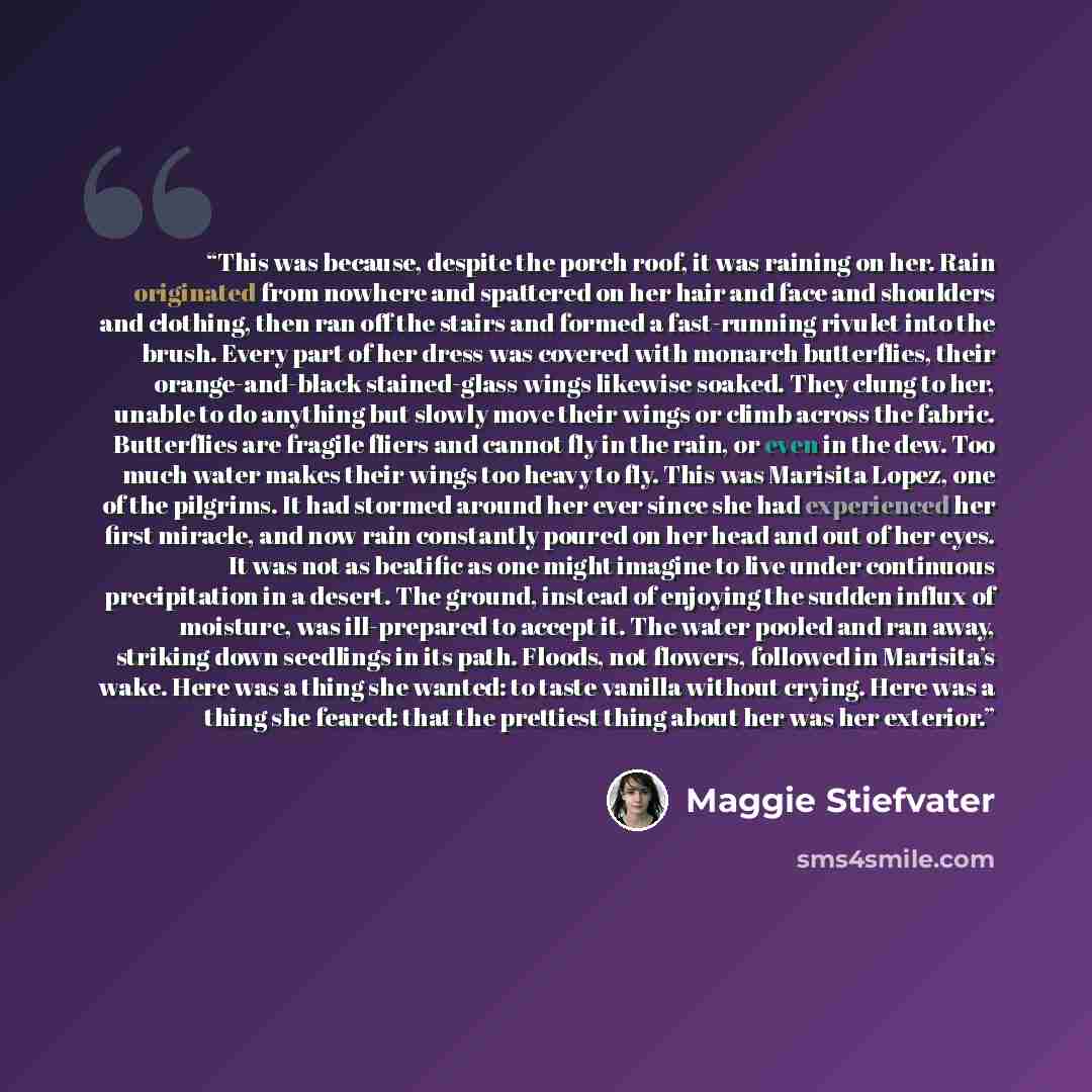 “This was because, despite the porch roof, it was raining on her. Rain originated from nowhere and spattered on her hair and face and shoulders and clothing, then ran off the stairs and formed a fast-running rivulet into the brush. Every part of her dress was covered with monarch butterflies, their…” quote by Maggie Stiefvater