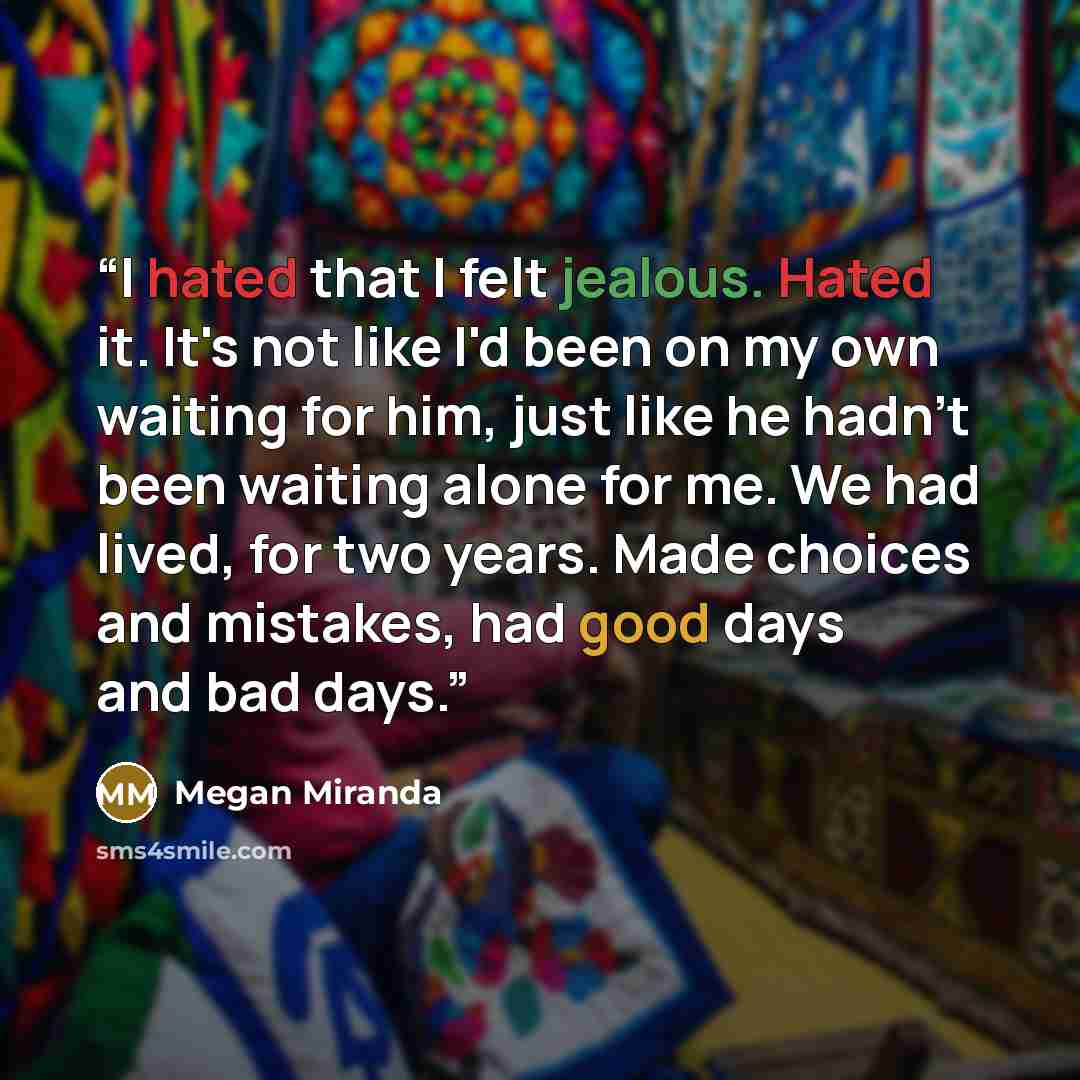 “I hated that I felt jealous. Hated it. It's not like I'd been on my own waiting for him, just like he hadn't been waiting alone for me. We had lived, for two years. Made choices and mistakes, had good days and bad days.” quote by Megan Miranda
