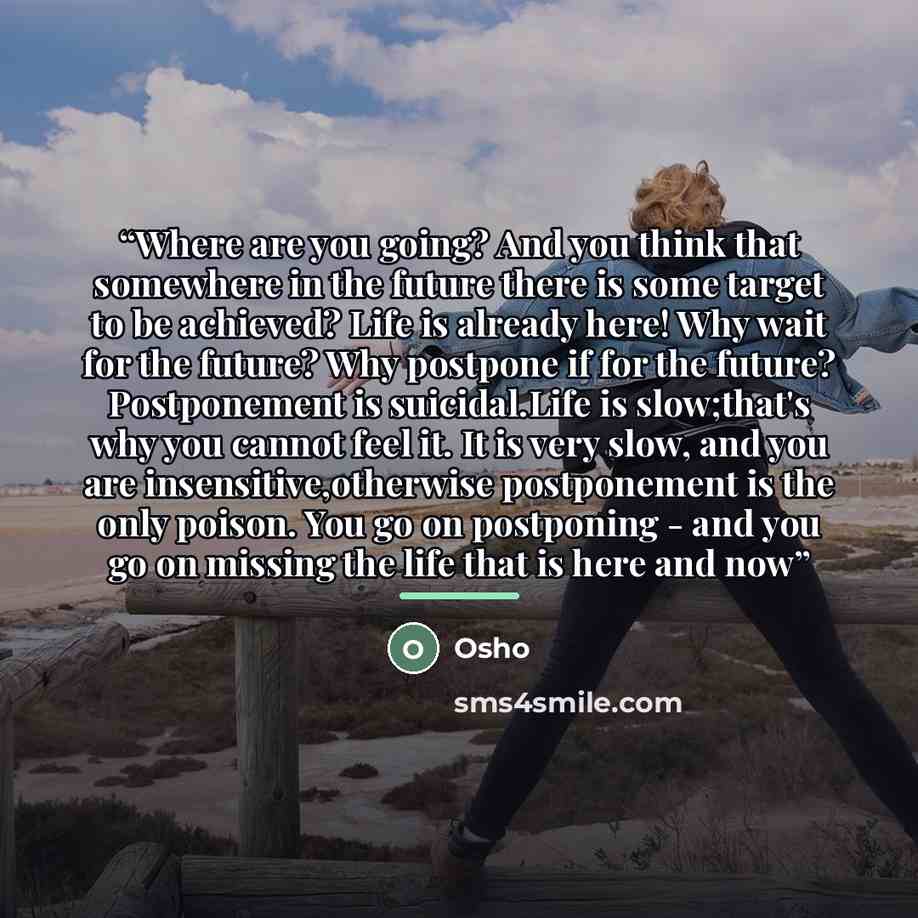 “Where are you going? And you think that somewhere in the future there is some target to be achieved? Life is already here! Why wait for the future? Why postpone if for the future? Postponement is suicidal.Life is slow;that's why you cannot feel it. It is very slow, and you are…” quote by Osho