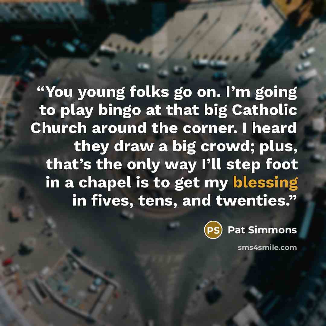 “You young folks go on. I’m going to play bingo at that big Catholic Church around the corner. I heard they draw a big crowd; plus, that’s the only way I’ll step foot in a chapel is to get my blessing in fives, tens, and twenties.” quote by Pat Simmons