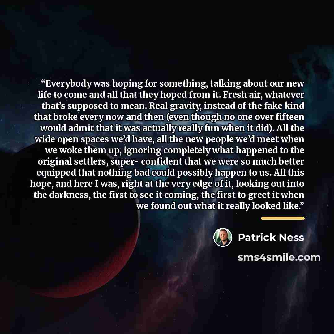 “Everybody was hoping for something, talking about our new life to come and all that they hoped from it. Fresh air, whatever that’s supposed to mean. Real gravity, instead of the fake kind that broke every now and then (even though no one over fifteen would admit that it was actually really fun…” quote by Patrick Ness