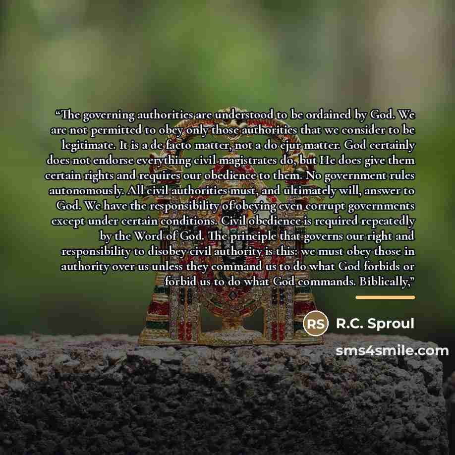 “The governing authorities are understood to be ordained by God. We are not permitted to obey only those authorities that we consider to be legitimate. It is a de facto matter, not a do ejur matter. God certainly does not endorse everything civil magistrates do, but He does give them certain rights…” quote by R.C. Sproul