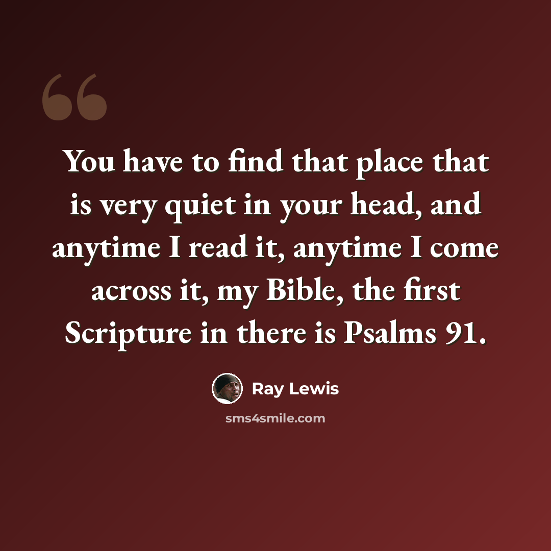 “You have to find that place that is very quiet in your head, and anytime I read it, anytime I come across it, my Bible, the first Scripture in there is Psalms 91.” quote by Ray Lewis