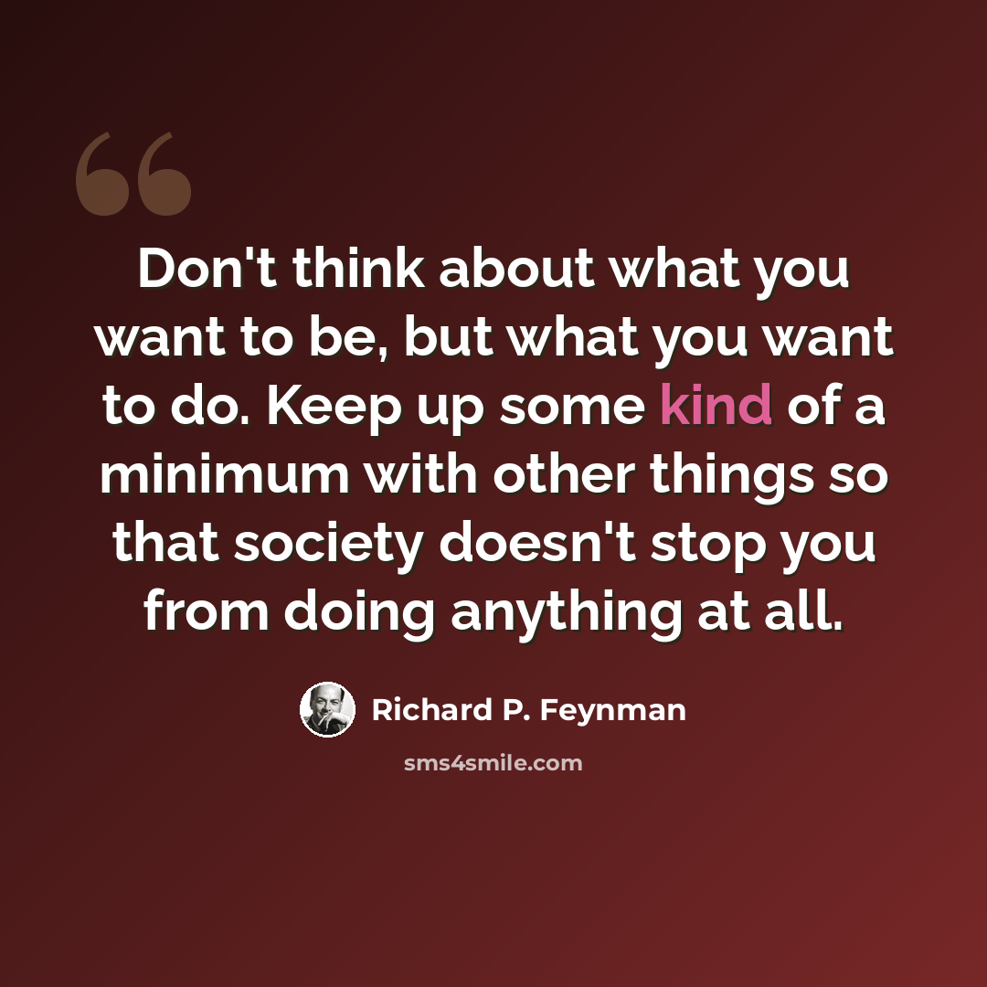 “Don't think about what you want to be, but what you want to do. Keep up some kind of a minimum with other things so that society doesn't stop you from doing anything at all.” quote by Richard P. Feynman