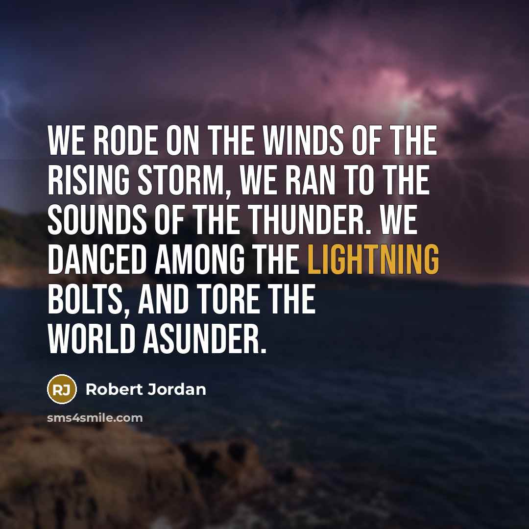 “We rode on the winds of the rising storm, We ran to the sounds of the thunder. We danced among the lightning bolts, and tore the world asunder.” quote by Robert Jordan