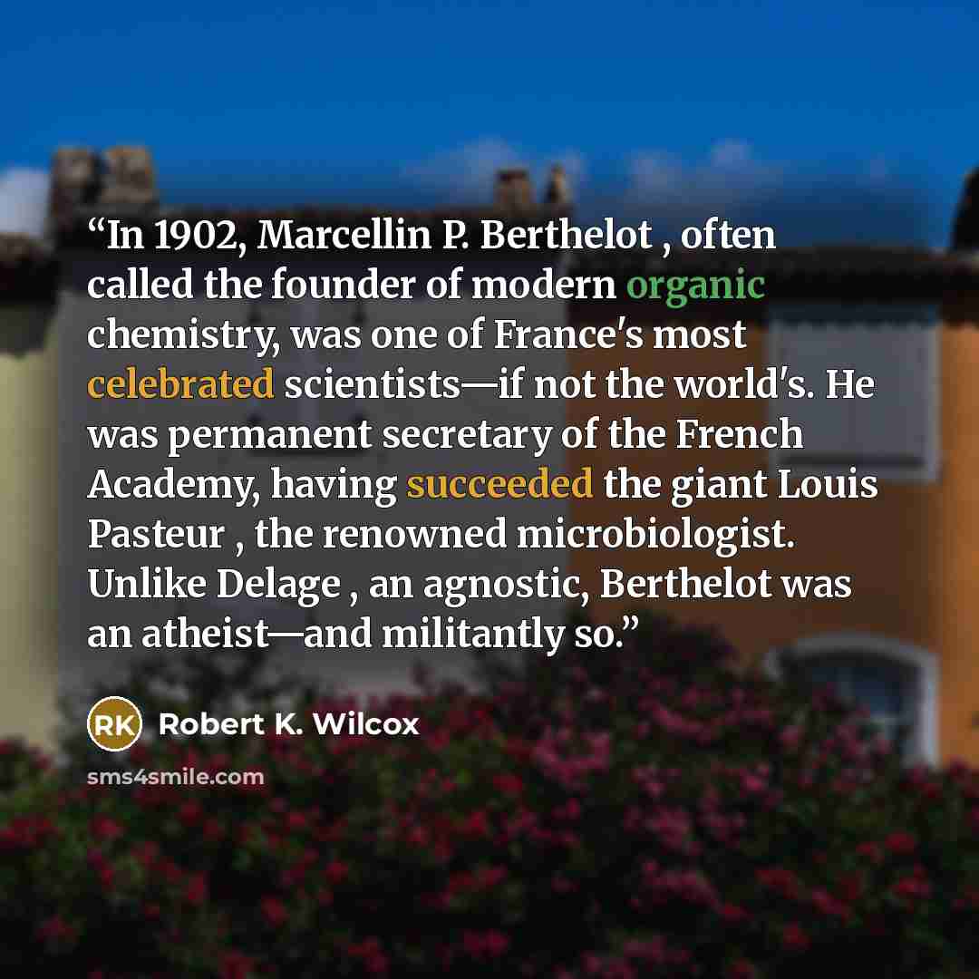 “In 1902, Marcellin P. Berthelot , often called the founder of modern organic chemistry, was one of France's most celebrated scientists—if not the world's. He was permanent secretary of the French Academy, having succeeded the giant Louis Pasteur , the renowned microbiologist. Unlike Delage , an…” quote by Robert K. Wilcox