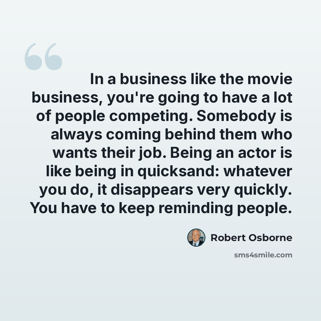 “In a business like the movie business, you're going to have a lot of people competing. Somebody is always coming behind them who wants their job. Being an actor is like being in quicksand: whatever you do, it disappears very quickly. You have to keep reminding people.” quote by Robert Osborne
