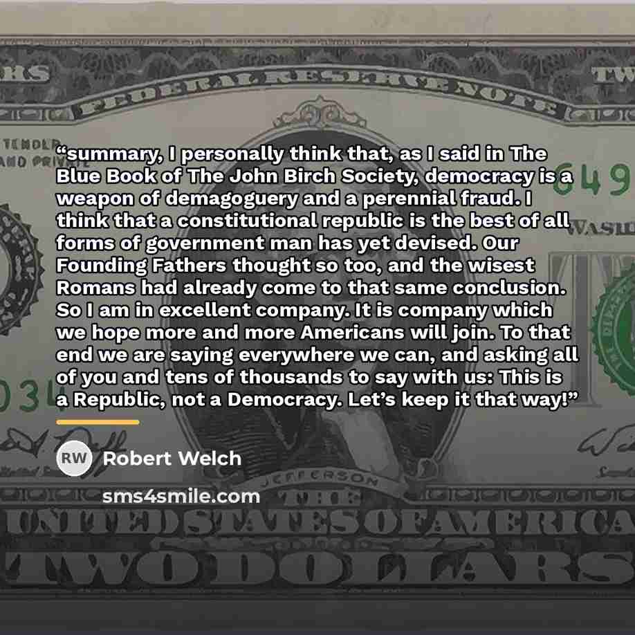 “summary, I personally think that, as I said in The Blue Book of The John Birch Society, democracy is a weapon of demagoguery and a perennial fraud. I think that a constitutional republic is the best of all forms of government man has yet devised. Our Founding Fathers thought so too, and the wisest…” quote by Robert Welch