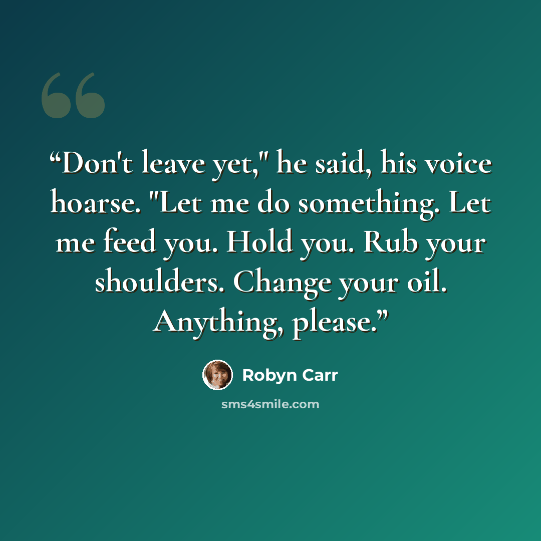 “Don't leave yet," he said, his voice hoarse. "Let me do something. Let me feed you. Hold you. Rub your shoulders. Change your oil. Anything, please.” quote by Robyn Carr