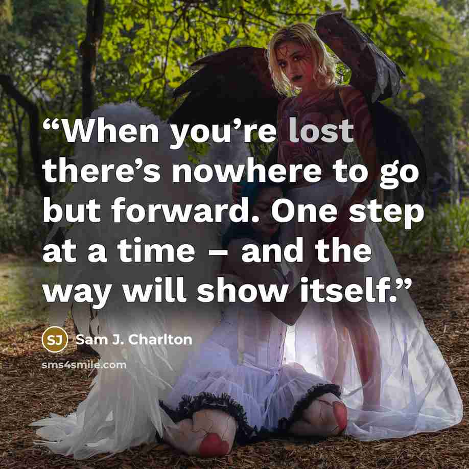 “When you’re lost there’s nowhere to go but forward. One step at a time – and the way will show itself.” quote by Sam J. Charlton