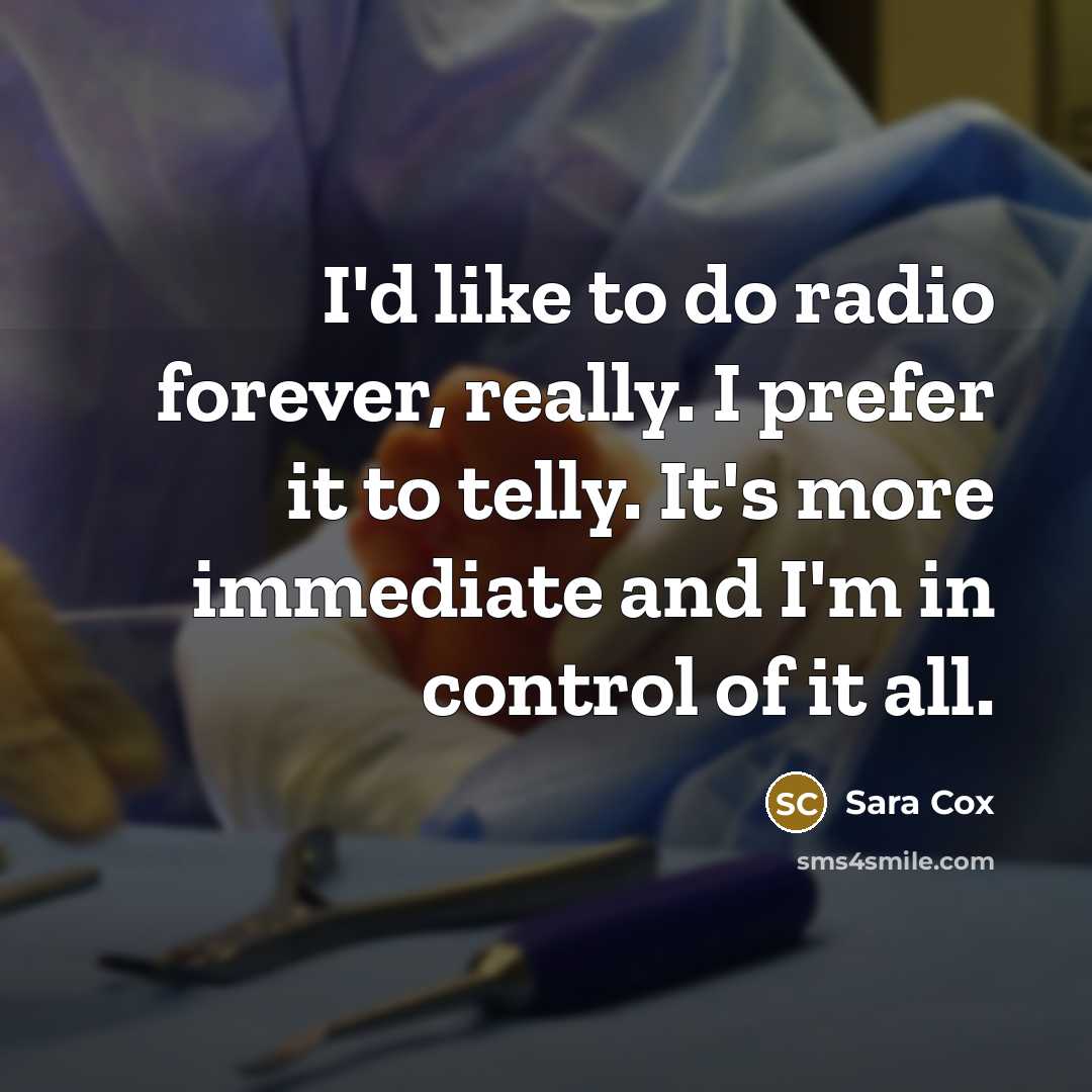 “I'd like to do radio forever, really. I prefer it to telly. It's more immediate and I'm in control of it all.” quote by Sara Cox
