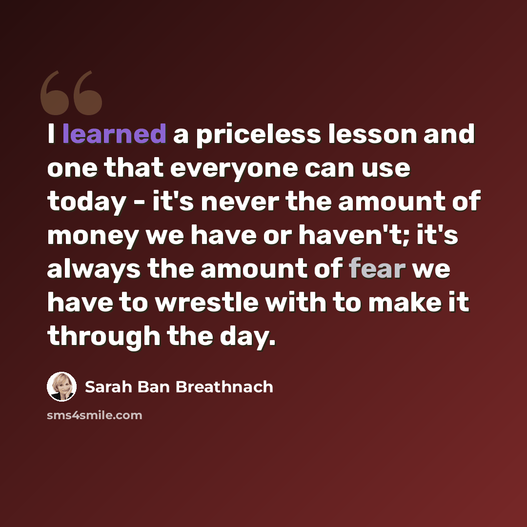 “I learned a priceless lesson and one that everyone can use today - it's never the amount of money we have or haven't; it's always the amount of fear we have to wrestle with to make it through the day.” quote by Sarah Ban Breathnach