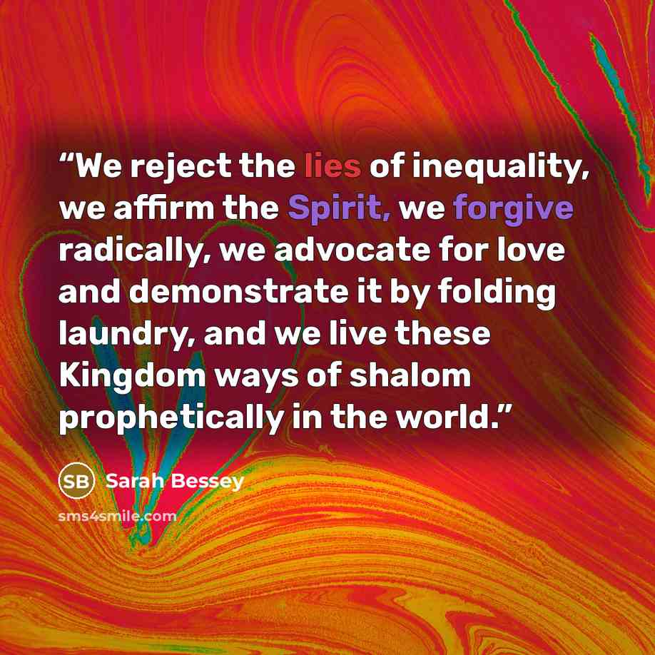 “We reject the lies of inequality, we affirm the Spirit, we forgive radically, we advocate for love and demonstrate it by folding laundry, and we live these Kingdom ways of shalom prophetically in the world.” quote by Sarah Bessey