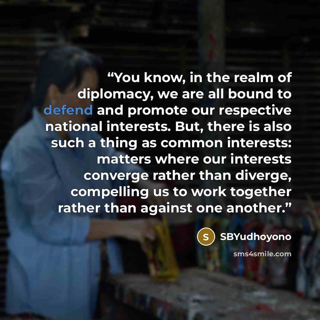 “You know, in the realm of diplomacy, we are all bound to defend and promote our respective national interests. But, there is also such a thing as common interests: matters where our interests converge rather than diverge, compelling us to work together rather than against one another.” quote by SBYudhoyono