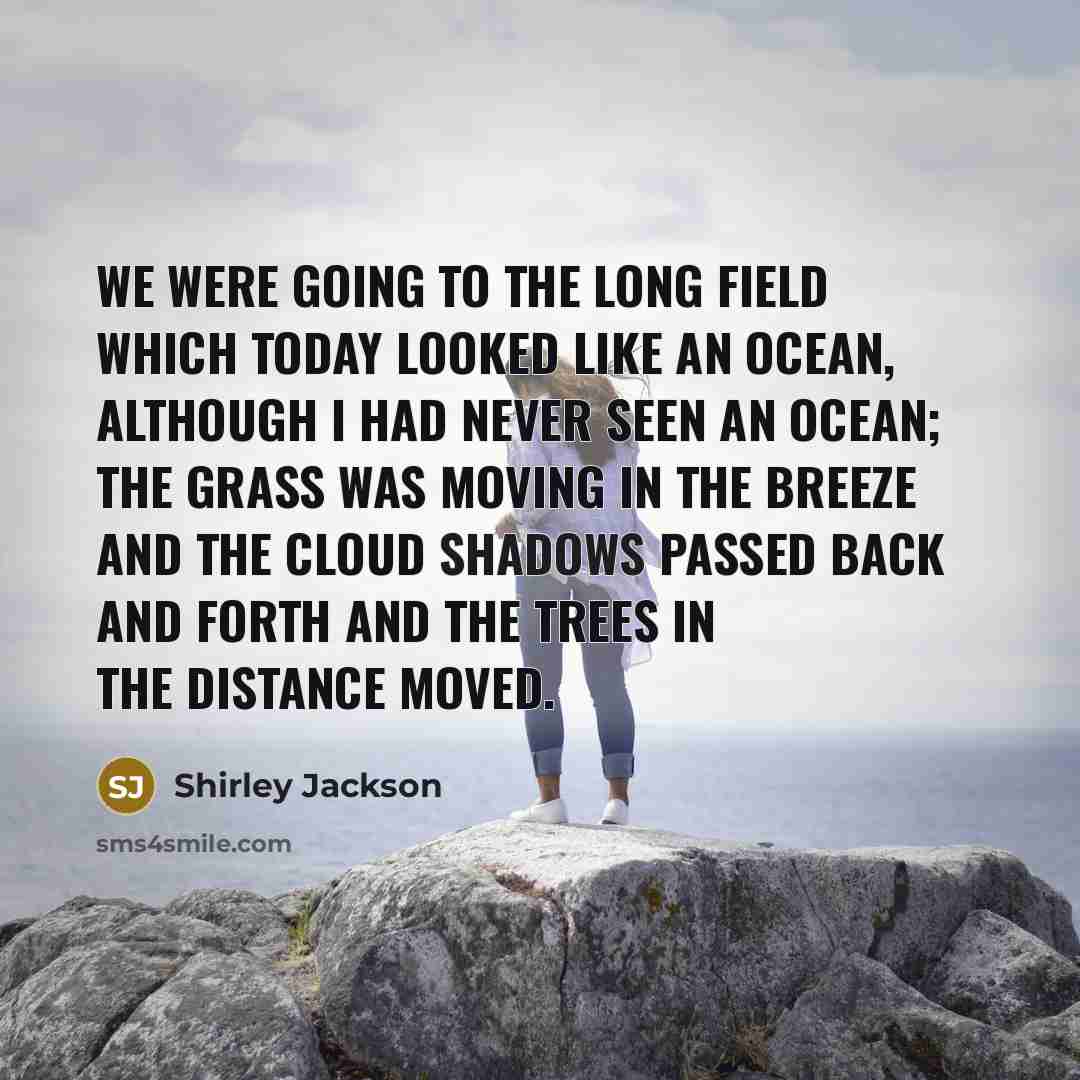 “We were going to the long field which today looked like an ocean, although I had never seen an ocean; the grass was moving in the breeze and the cloud shadows passed back and forth and the trees in the distance moved.” quote by Shirley Jackson